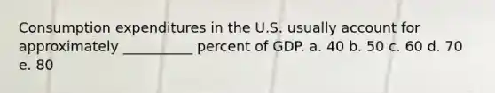 Consumption expenditures in the U.S. usually account for approximately __________ percent of GDP. a. 40 b. 50 c. 60 d. 70 e. 80