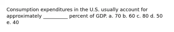 Consumption expenditures in the U.S. usually account for approximately __________ percent of GDP. a. 70 b. 60 c. 80 d. 50 e. 40