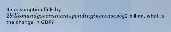If consumption falls by​ 2 billion and government spending increases by​2 billion, what is the change in​ GDP?