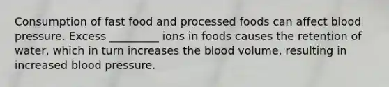 Consumption of fast food and processed foods can affect blood pressure. Excess _________ ions in foods causes the retention of water, which in turn increases the blood volume, resulting in increased blood pressure.