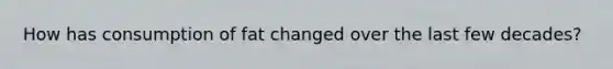 How has consumption of fat changed over the last few decades?