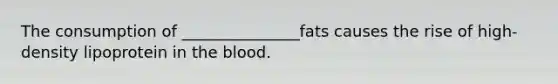 The consumption of _______________fats causes the rise of high-density lipoprotein in the blood.