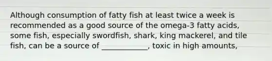 Although consumption of fatty fish at least twice a week is recommended as a good source of the omega-3 fatty acids, some fish, especially swordfish, shark, king mackerel, and tile fish, can be a source of ____________, toxic in high amounts,