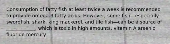 Consumption of fatty fish at least twice a week is recommended to provide omega-3 fatty acids. However, some fish—especially swordfish, shark, king mackerel, and tile fish—can be a source of ____________, which is toxic in high amounts. vitamin A arsenic fluoride mercury