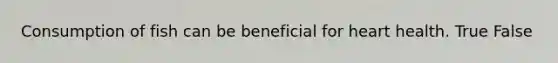 Consumption of fish can be beneficial for heart health. True False