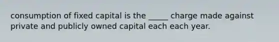 consumption of fixed capital is the _____ charge made against private and publicly owned capital each each year.