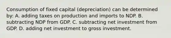 Consumption of fixed capital (depreciation) can be determined by: A. adding taxes on production and imports to NDP. B. subtracting NDP from GDP. C. subtracting net investment from GDP. D. adding net investment to gross investment.