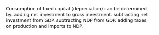 Consumption of fixed capital (depreciation) can be determined by: adding net investment to gross investment. subtracting net investment from GDP. subtracting NDP from GDP. adding taxes on production and imports to NDP.