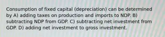 Consumption of fixed capital (depreciation) can be determined by A) adding taxes on production and imports to NDP. B) subtracting NDP from GDP. C) subtracting net investment from GDP. D) adding net investment to gross investment.