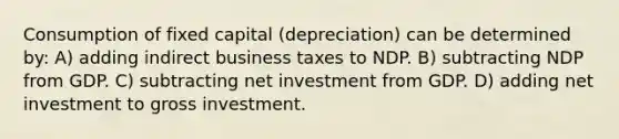 Consumption of fixed capital (depreciation) can be determined by: A) adding indirect business taxes to NDP. B) subtracting NDP from GDP. C) subtracting net investment from GDP. D) adding net investment to gross investment.