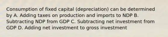 Consumption of fixed capital (depreciation) can be determined by A. Adding taxes on production and imports to NDP B. Subtracting NDP from GDP C. Subtracting net investment from GDP D. Adding net investment to gross investment