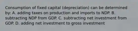 Consumption of fixed capital (depreciation) can be determined by: A. adding taxes on production and imports to NDP. B. subtracting NDP from GDP. C. subtracting net investment from GDP. D. adding net investment to gross investment