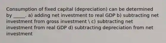 Consumption of fixed capital (depreciation) can be determined by _____. a) adding net investment to real GDP b) subtracting net investment from gross investment  c) subtracting net investment from real GDP d) subtracting depreciation from net investment