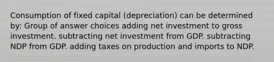 Consumption of fixed capital (depreciation) can be determined by: Group of answer choices adding net investment to gross investment. subtracting net investment from GDP. subtracting NDP from GDP. adding taxes on production and imports to NDP.