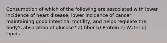 Consumption of which of the following are associated with lower incidence of heart disease, lower incidence of cancer, maintaining good intestinal motility, and helps regulate the body's absorption of glucose? a) fiber b) Protein c) Water d) Lipids