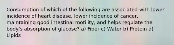 Consumption of which of the following are associated with lower incidence of heart disease, lower incidence of cancer, maintaining good intestinal motility, and helps regulate the body's absorption of glucose? a) Fiber c) Water b) Protein d) Lipids