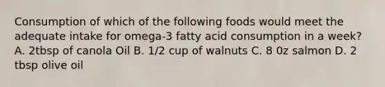 Consumption of which of the following foods would meet the adequate intake for omega-3 fatty acid consumption in a week? A. 2tbsp of canola Oil B. 1/2 cup of walnuts C. 8 0z salmon D. 2 tbsp olive oil