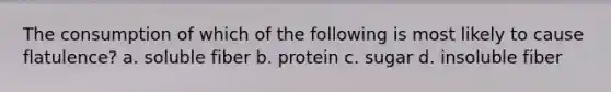 The consumption of which of the following is most likely to cause flatulence? a. soluble fiber b. protein c. sugar d. insoluble fiber