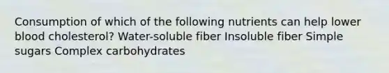 Consumption of which of the following nutrients can help lower blood cholesterol? Water-soluble fiber Insoluble fiber Simple sugars Complex carbohydrates