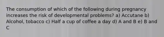 The consumption of which of the following during pregnancy increases the risk of developmental problems? a) Accutane b) Alcohol, tobacco c) Half a cup of coffee a day d) A and B e) B and C