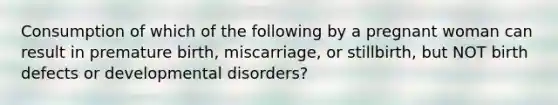 Consumption of which of the following by a pregnant woman can result in premature birth, miscarriage, or stillbirth, but NOT birth defects or developmental disorders?