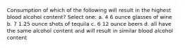 Consumption of which of the following will result in the highest blood alcohol content? Select one: a. 4 6 ounce glasses of wine b. 7 1.25 ounce shots of tequila c. 6 12 ounce beers d. all have the same alcohol content and will result in similar blood alcohol content