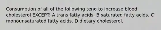 Consumption of all of the following tend to increase blood cholesterol EXCEPT: A trans fatty acids. B saturated fatty acids. C monounsaturated fatty acids. D dietary cholesterol.