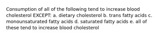 Consumption of all of the following tend to increase blood cholesterol EXCEPT: a. dietary cholesterol b. trans fatty acids c. monounsaturated fatty acids d. saturated fatty acids e. all of these tend to increase blood cholesterol