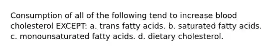 Consumption of all of the following tend to increase blood cholesterol EXCEPT: a. trans fatty acids. b. saturated fatty acids. c. monounsaturated fatty acids. d. dietary cholesterol.