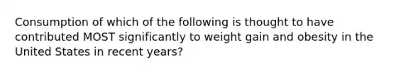 Consumption of which of the following is thought to have contributed MOST significantly to weight gain and obesity in the United States in recent years?