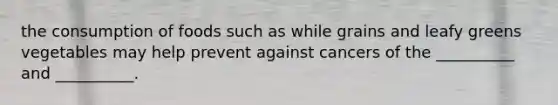 the consumption of foods such as while grains and leafy greens vegetables may help prevent against cancers of the __________ and __________.