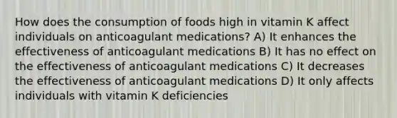 How does the consumption of foods high in vitamin K affect individuals on anticoagulant medications? A) It enhances the effectiveness of anticoagulant medications B) It has no effect on the effectiveness of anticoagulant medications C) It decreases the effectiveness of anticoagulant medications D) It only affects individuals with vitamin K deficiencies