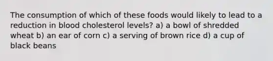 The consumption of which of these foods would likely to lead to a reduction in blood cholesterol levels? a) a bowl of shredded wheat b) an ear of corn c) a serving of brown rice d) a cup of black beans