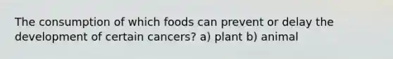 The consumption of which foods can prevent or delay the development of certain cancers? a) plant b) animal