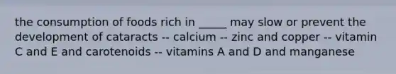 the consumption of foods rich in _____ may slow or prevent the development of cataracts -- calcium -- zinc and copper -- vitamin C and E and carotenoids -- vitamins A and D and manganese