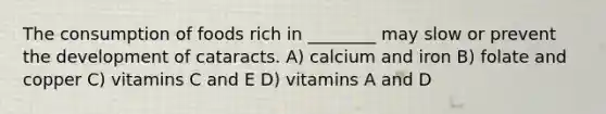 The consumption of foods rich in ________ may slow or prevent the development of cataracts. A) calcium and iron B) folate and copper C) vitamins C and E D) vitamins A and D