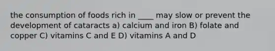 the consumption of foods rich in ____ may slow or prevent the development of cataracts a) calcium and iron B) folate and copper C) vitamins C and E D) vitamins A and D