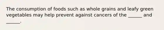 The consumption of foods such as whole grains and leafy green vegetables may help prevent against cancers of the ______ and ______.
