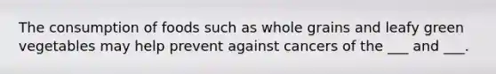 The consumption of foods such as whole grains and leafy green vegetables may help prevent against cancers of the ___ and ___.