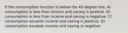 If the consumption function is below the 45-degree line, A) consumption is less than income and saving is positive. B) consumption is less than income and saving is negative. C) consumption exceeds income and saving is positive. D) consumption exceeds income and saving is negative.