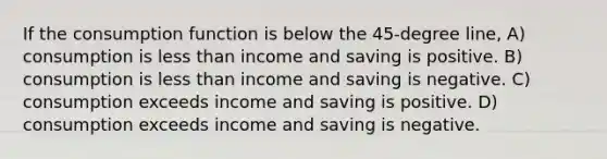 If the consumption function is below the 45-degree line, A) consumption is <a href='https://www.questionai.com/knowledge/k7BtlYpAMX-less-than' class='anchor-knowledge'>less than</a> income and saving is positive. B) consumption is less than income and saving is negative. C) consumption exceeds income and saving is positive. D) consumption exceeds income and saving is negative.