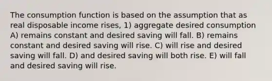 The consumption function is based on the assumption that as real disposable income rises, 1) aggregate desired consumption A) remains constant and desired saving will fall. B) remains constant and desired saving will rise. C) will rise and desired saving will fall. D) and desired saving will both rise. E) will fall and desired saving will rise.