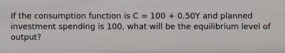 If the consumption function is C​ = 100​ + 0.50Y and planned investment spending is 100​, what will be the equilibrium level of​ output?