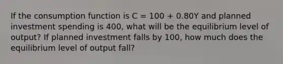 If the consumption function is C = 100 + 0.80Y and planned investment spending is 400, what will be the equilibrium level of output? If planned investment falls by 100, how much does the equilibrium level of output fall?