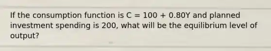 If the consumption function is C​ = 100​ + 0.80Y and planned investment spending is 200​, what will be the equilibrium level of​ output?