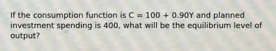 If the consumption function is C​ = 100​ + 0.90Y and planned investment spending is 400, ​what will be the equilibrium level of​ output?