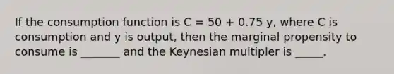 If the consumption function is C = 50 + 0.75 y, where C is consumption and y is output, then the marginal propensity to consume is _______ and the Keynesian multipler is _____.