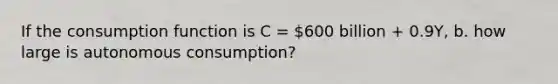 If the consumption function is C = 600 billion + 0.9Y, b. how large is autonomous consumption?