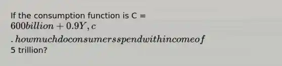 If the consumption function is C = 600 billion + 0.9Y, c. how much do consumers spend with income of5 trillion?