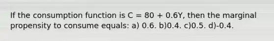 If the consumption function is C = 80 + 0.6Y, then the marginal propensity to consume equals: a) 0.6. b)0.4. c)0.5. d)-0.4.